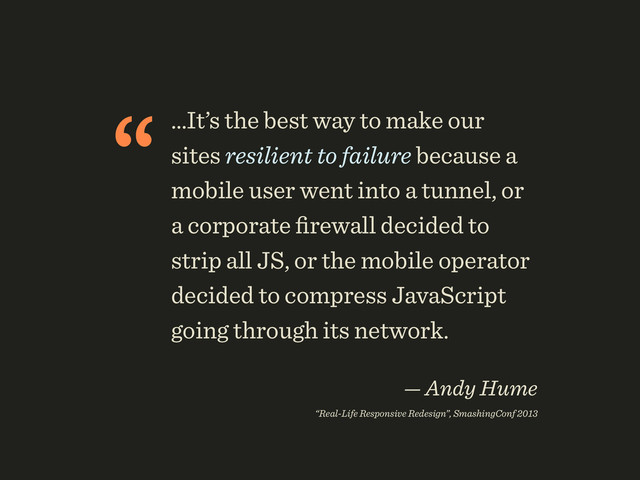 “…It’s the best way to make our
sites resilient to failure because a
mobile user went into a tunnel, or
a corporate ﬁrewall decided to
strip all JS, or the mobile operator
decided to compress JavaScript
going through its network.
 
— Andy Hume 
“Real-Life Responsive Redesign”, SmashingConf 2013
