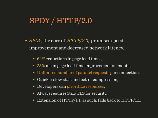 SPDY / HTTP/2.0
• SPDY, the core of HTTP/2.0, promises speed
improvement and decreased network latency.
• 64% reductions in page load times,
• 23% mean page load time improvement on mobile,
• Unlimited number of parallel requests per connection,
• Quicker slow start and better compression,
• Developers can prioritize resources,
• Always requires SSL/TLS for security,
• Extension of HTTP/1.1; as such, falls back to HTTP/1.1.
