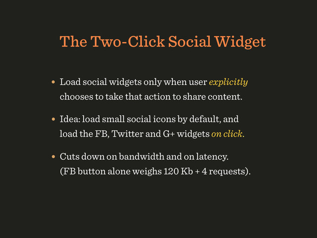 The Two-Click Social Widget
• Load social widgets only when user explicitly
chooses to take that action to share content.
• Idea: load small social icons by default, and
load the FB, Twitter and G+ widgets on click.
• Cuts down on bandwidth and on latency. 
(FB button alone weighs 120 Kb + 4 requests).

