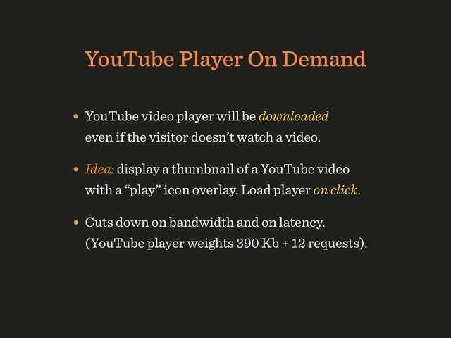 YouTube Player On Demand
• YouTube video player will be downloaded
even if the visitor doesn’t watch a video.
• Idea: display a thumbnail of a YouTube video
with a “play” icon overlay. Load player on click.
• Cuts down on bandwidth and on latency. 
(YouTube player weights 390 Kb + 12 requests).
