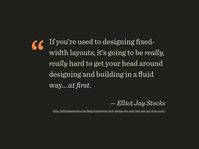 “If you’re used to designing ﬁxed-
width layouts, it’s going to be really,
really hard to get your head around
designing and building in a ﬂuid
way… at ﬁrst.
 
— Elliot Jay Stocks 
http://elliotjaystocks.com/blog/responsive-web-design-the-war-has-not-yet-been-won/

