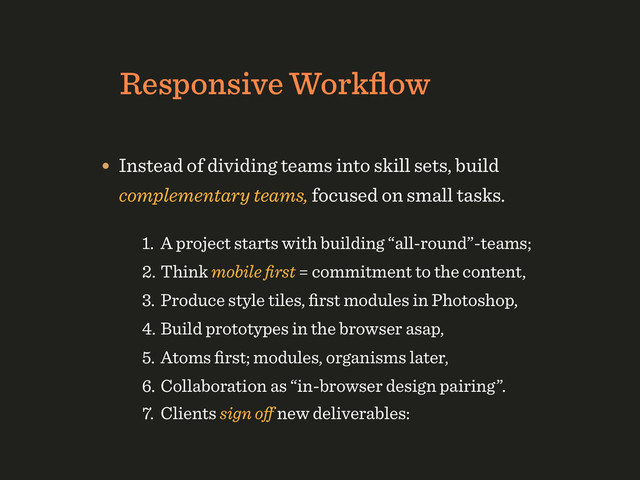 Responsive Workﬂow
• Instead of dividing teams into skill sets, build
complementary teams, focused on small tasks.
1. A project starts with building “all-round”-teams;
2. Think mobile ﬁrst = commitment to the content,
3. Produce style tiles, ﬁrst modules in Photoshop,
4. Build prototypes in the browser asap,
5. Atoms ﬁrst; modules, organisms later,
6. Collaboration as “in-browser design pairing”.
7. Clients sign oﬀ new deliverables:
