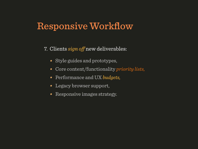 Responsive Workﬂow
• Style guides and prototypes,
• Core content/functionality priority lists,
• Performance and UX budgets,
• Legacy browser support,
• Responsive images strategy.
7. Clients sign oﬀ new deliverables:
3. Produce style tiles, ﬁrst modules in Photoshop,
4. Build prototypes in the browser asap,
5. Atoms ﬁrst; modules, organisms later,
6. Collaboration as “in-browser design pairing”.

