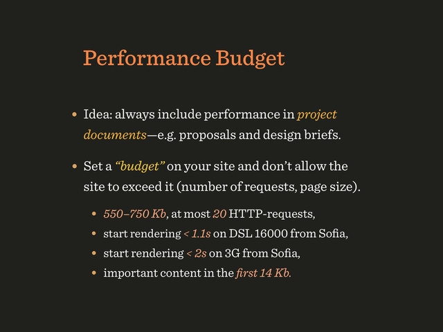 Performance Budget
• Idea: always include performance in project
documents—e.g. proposals and design briefs.
• Set a “budget” on your site and don’t allow the
site to exceed it (number of requests, page size).
• 550–750 Kb, at most 20 HTTP-requests,
• start rendering < 1.1s on DSL 16000 from Soﬁa,
• start rendering < 2s on 3G from Soﬁa,
• important content in the ﬁrst 14 Kb.
