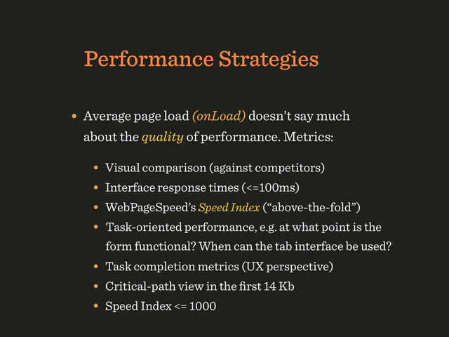 Performance Strategies
• Average page load (onLoad) doesn’t say much
about the quality of performance. Metrics:
• Visual comparison (against competitors) 
• Interface response times (<=100ms)
• WebPageSpeed’s Speed Index (“above-the-fold”)
• Task-oriented performance, e.g. at what point is the
form functional? When can the tab interface be used?
• Task completion metrics (UX perspective)
• Critical-path view in the ﬁrst 14 Kb
• Speed Index <= 1000
