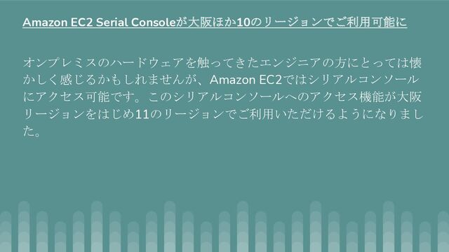 オンプレミスのハードウェアを触ってきたエンジニアの方にとっては懐
かしく感じるかもしれませんが、Amazon EC2ではシリアルコンソール
にアクセス可能です。このシリアルコンソールへのアクセス機能が大阪
リージョンをはじめ11のリージョンでご利用いただけるようになりまし
た。
Amazon EC2 Serial Consoleが大阪ほか10のリージョンでご利用可能に
