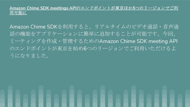 Amazon Chime SDKを利用すると、リアルタイムのビデオ通話・音声通
話の機能をアプリケーションに簡単に追加することが可能です。今回、
ミーティングを作成・管理するためのAmazon Chime SDK meeting API
のエンドポイントが東京を始め6つのリージョンでご利用いただけるよ
うになりました。
Amazon Chime SDK meetings APIのエンドポイントが東京ほか5つのリージョンでご利
用可能に
