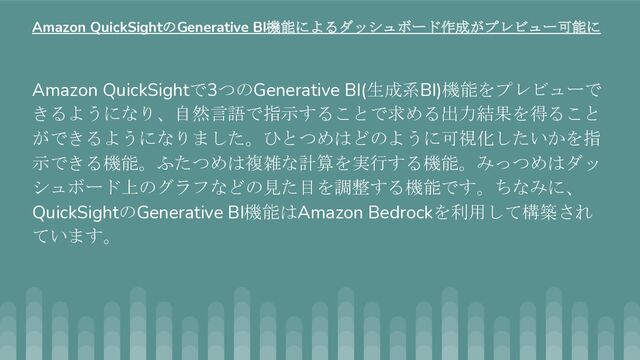Amazon QuickSightで3つのGenerative BI(生成系BI)機能をプレビューで
きるようになり、自然言語で指示することで求める出力結果を得ること
ができるようになりました。ひとつめはどのように可視化したいかを指
示できる機能。ふたつめは複雑な計算を実行する機能。みっつめはダッ
シュボード上のグラフなどの見た目を調整する機能です。ちなみに、
QuickSightのGenerative BI機能はAmazon Bedrockを利用して構築され
ています。
Amazon QuickSightのGenerative BI機能によるダッシュボード作成がプレビュー可能に

