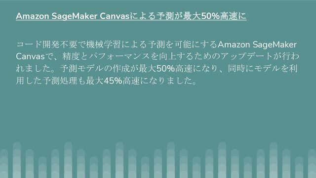 コード開発不要で機械学習による予測を可能にするAmazon SageMaker
Canvasで、精度とパフォーマンスを向上するためのアップデートが行わ
れました。予測モデルの作成が最大50%高速になり、同時にモデルを利
用した予測処理も最大45%高速になりました。
Amazon SageMaker Canvasによる予測が最大50%高速に
