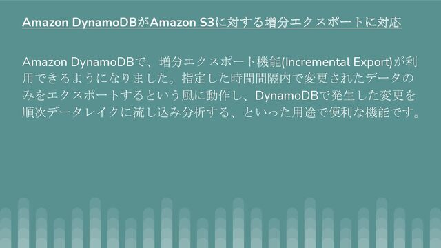Amazon DynamoDBで、増分エクスポート機能(Incremental Export)が利
用できるようになりました。指定した時間間隔内で変更されたデータの
みをエクスポートするという風に動作し、DynamoDBで発生した変更を
順次データレイクに流し込み分析する、といった用途で便利な機能です。
Amazon DynamoDBがAmazon S3に対する増分エクスポートに対応
