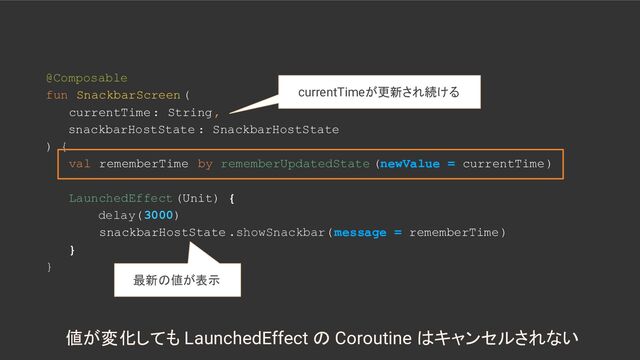@Composable
fun SnackbarScreen (
currentTime: String,
snackbarHostState : SnackbarHostState
) {
val rememberTime by rememberUpdatedState (newValue = currentTime)
LaunchedEffect (Unit) {
delay(3000)
snackbarHostState .showSnackbar( message = rememberTime)
}
}
最新の値が表示
値が変化しても LaunchedEffect の Coroutine はキャンセルされない
currentTimeが更新され続ける
