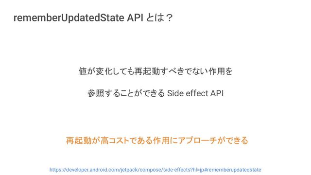 rememberUpdatedState API とは？
値が変化しても再起動すべきでない作用を
参照することができる Side effect API
https://developer.android.com/jetpack/compose/side-effects?hl=jp#rememberupdatedstate
再起動が高コストである作用にアプローチができる
