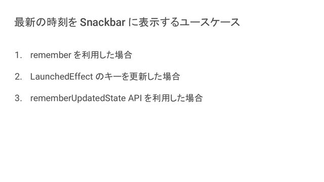 最新の時刻を Snackbar に表示するユースケース
1. remember を利用した場合
2. LaunchedEffect のキーを更新した場合
3. rememberUpdatedState API を利用した場合
