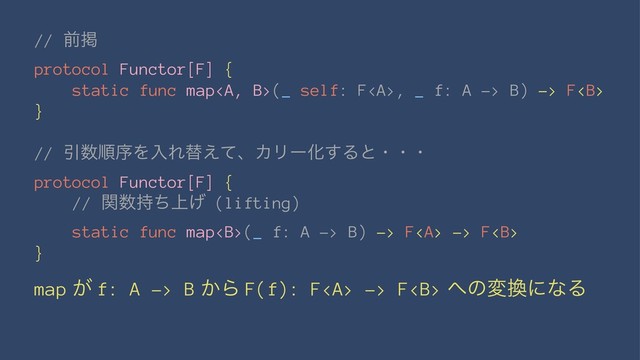 // લܝ
protocol Functor[F] {
static func map<a>(_ self: F</a><a>, _ f: A -> B) -> F<b>
}
// Ҿ਺ॱংΛೖΕସ͑ͯɺΧϦʔԽ͢Δͱɾɾɾ
protocol Functor[F] {
// ؔ਺্࣋ͪ͛ (lifting)
static func map<b>(_ f: A -> B) -> F<a> -> F<b>
}
map ͕ f: A -> B ͔Β F(f): F<a> -> F<b> ΁ͷม׵ʹͳΔ
</b></a></b></a></b></b></a>