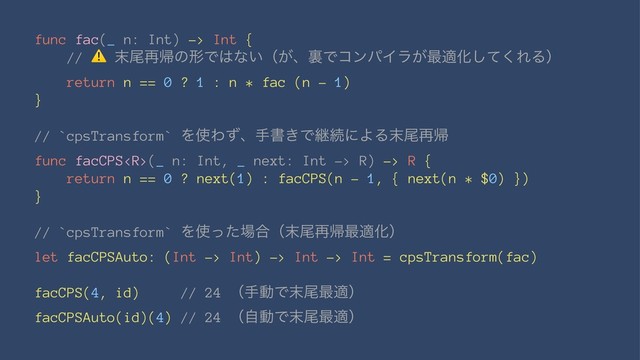 func fac(_ n: Int) -> Int {
//
⚠
຤ඌ࠶ؼͷܗͰ͸ͳ͍ʢ͕ɺཪͰίϯύΠϥ͕࠷దԽͯ͘͠ΕΔʣ
return n == 0 ? 1 : n * fac (n - 1)
}
// `cpsTransform` Λ࢖Θͣɺखॻ͖ͰܧଓʹΑΔ຤ඌ࠶ؼ
func facCPS(_ n: Int, _ next: Int -> R) -> R {
return n == 0 ? next(1) : facCPS(n - 1, { next(n * $0) })
}
// `cpsTransform` Λ࢖ͬͨ৔߹ʢ຤ඌ࠶ؼ࠷దԽʣ
let facCPSAuto: (Int -> Int) -> Int -> Int = cpsTransform(fac)
facCPS(4, id) // 24 ʢखಈͰ຤ඌ࠷దʣ
facCPSAuto(id)(4) // 24 ʢࣗಈͰ຤ඌ࠷దʣ
