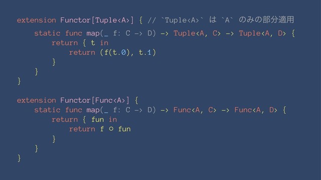 extension Functor[Tuple<a>] { // `Tuple</a><a>` ͸ `A` ͷΈͷ෦෼ద༻
static func map(_ f: C -> D) -> Tuple</a><a> -> Tuple</a><a> {
return { t in
return (f(t.0), t.1)
}
}
}
extension Functor[Func</a><a>] {
static func map(_ f: C -> D) -> Func</a><a> -> Func</a><a> {
return { fun in
return f ⚬ fun
}
}
}
</a>