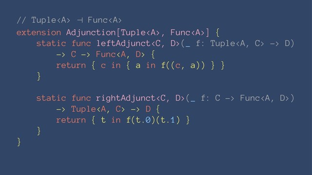 // Tuple<a> ⊣ Func</a><a>
extension Adjunction[Tuple</a><a>, Func</a><a>] {
static func leftAdjunct(_ f: Tuple<a> -> D)
-> C -> Func</a><a> {
return { c in { a in f((c, a)) } }
}
static func rightAdjunct(_ f: C -> Func<a>)
-> Tuple</a><a> -> D {
return { t in f(t.0)(t.1) }
}
}
</a></a></a>
