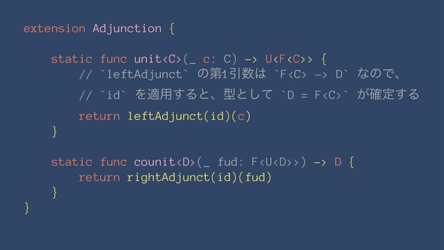 extension Adjunction {
static func unit(_ c: C) -> U> {
// `leftAdjunct` ͷୈ1Ҿ਺͸ `F -> D` ͳͷͰɺ
// `id` Λద༻͢Δͱɺܕͱͯ͠ `D = F` ͕֬ఆ͢Δ
return leftAdjunct(id)(c)
}
static func counit(_ fud: F>) -> D {
return rightAdjunct(id)(fud)
}
}
