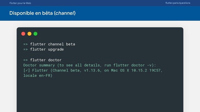 Flutter pour le Web flutter.paris/questions
Disponible en bêta (channel)
=> flutter channel beta
=> flutter upgrade
=> flutter doctor
Doctor summary (to see all details, run flutter doctor -v):
[✓] Flutter (Channel beta, v1.13.6, on Mac OS X 10.15.2 19C57,
locale en-FR)
