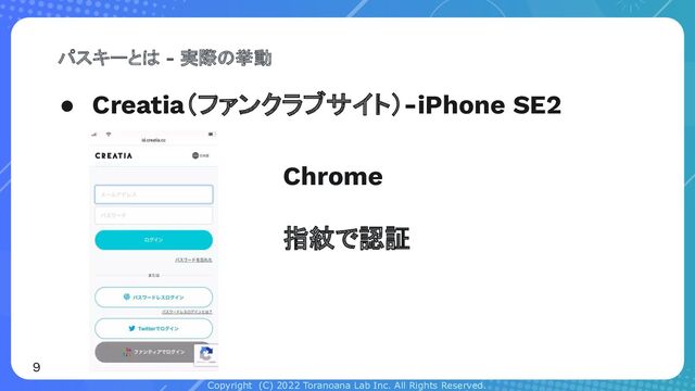 Copyright (C) 2022 Toranoana Lab Inc. All Rights Reserved.
● Creatia（ファンクラブサイト）-iPhone SE2
パスキーとは - 実際の挙動
9
Chrome
指紋で認証
