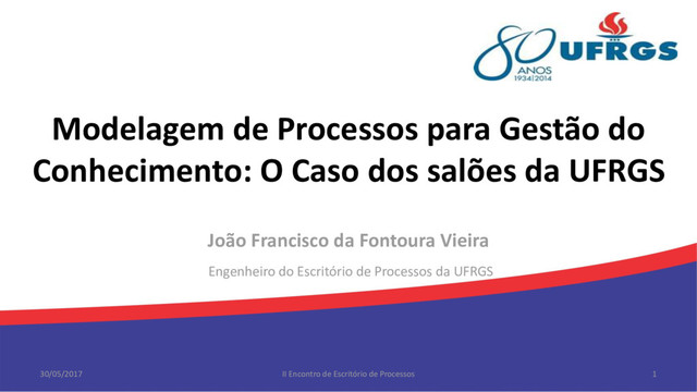 Modelagem de Processos para Gestão do
Conhecimento: O Caso dos salões da UFRGS
João Francisco da Fontoura Vieira
Engenheiro do Escritório de Processos da UFRGS
30/05/2017 II Encontro de Escritório de Processos 1
