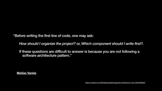 Matías Varela
“Before writing the first line of code, one may ask:


How should I organize the project? or, Which component should I write first?.


If these questions are difficult to answer is because you are not following a
software architecture pattern.”
https://medium.com/@matiasvarela/hexagonal-architecture-in-go-cfd4e436faa3
