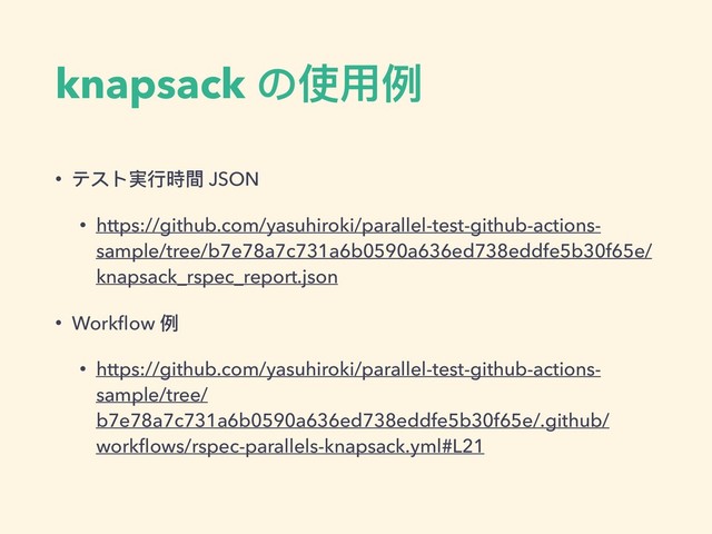 knapsack の使⽤用例例
• テスト実⾏行行時間 JSON
• https://github.com/yasuhiroki/parallel-test-github-actions-
sample/tree/b7e78a7c731a6b0590a636ed738eddfe5b30f65e/
knapsack_rspec_report.json
• Workﬂow 例例
• https://github.com/yasuhiroki/parallel-test-github-actions-
sample/tree/
b7e78a7c731a6b0590a636ed738eddfe5b30f65e/.github/
workﬂows/rspec-parallels-knapsack.yml#L21
