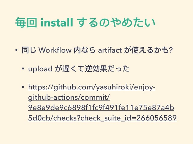 毎回 install するのやめたい
• 同じ Workﬂow 内なら artifact が使えるかも？
• upload が遅くて逆効果だった
• https://github.com/yasuhiroki/enjoy-
github-actions/commit/
9e8e9de9c6898f1fc9f491fe11e75e87a4b
5d0cb/checks?check_suite_id=266056589
