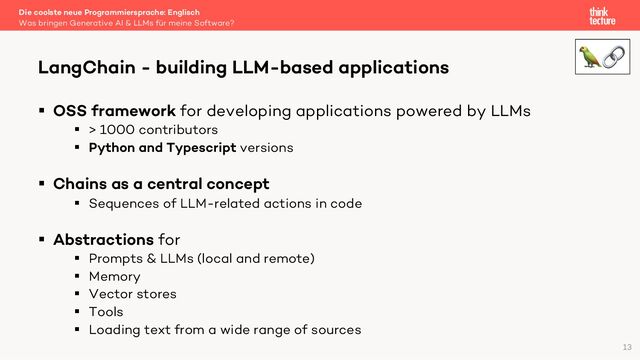 § OSS framework for developing applications powered by LLMs
§ > 1000 contributors
§ Python and Typescript versions
§ Chains as a central concept
§ Sequences of LLM-related actions in code
§ Abstractions for
§ Prompts & LLMs (local and remote)
§ Memory
§ Vector stores
§ Tools
§ Loading text from a wide range of sources
Die coolste neue Programmiersprache: Englisch
Was bringen Generative AI & LLMs für meine Software?
LangChain - building LLM-based applications
13
