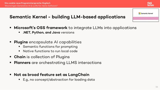 § Microsoft’s OSS framework to integrate LLMs into applications
§ .NET, Python, and Java versions
§ Plugins encapsulate AI capabilities
§ Semantic functions for prompting
§ Native functions to run local code
§ Chain is collection of Plugins
§ Planners are orchestrating LLMS interactions
§ Not as broad feature set as LangChain
§ E.g., no concept/abstraction for loading data
Die coolste neue Programmiersprache: Englisch
Was bringen Generative AI & LLMs für meine Software?
Semantic Kernel - building LLM-based applications
14
