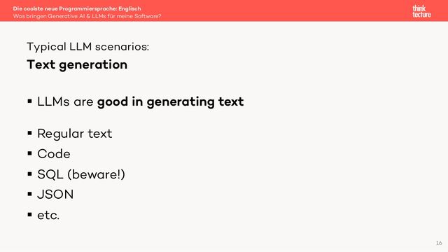Text generation
§ LLMs are good in generating text
§ Regular text
§ Code
§ SQL (beware!)
§ JSON
§ etc.
Die coolste neue Programmiersprache: Englisch
Was bringen Generative AI & LLMs für meine Software?
Typical LLM scenarios:
16
