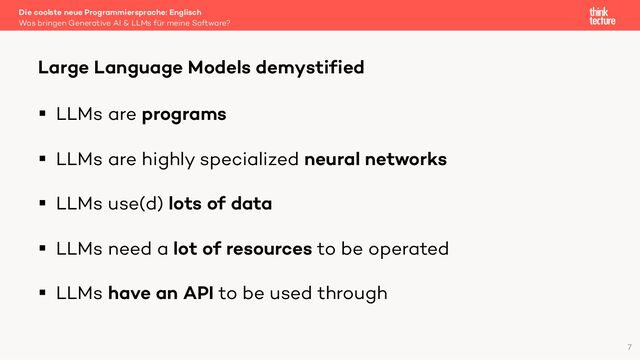 § LLMs are programs
§ LLMs are highly specialized neural networks
§ LLMs use(d) lots of data
§ LLMs need a lot of resources to be operated
§ LLMs have an API to be used through
Die coolste neue Programmiersprache: Englisch
Was bringen Generative AI & LLMs für meine Software?
Large Language Models demystified
7
