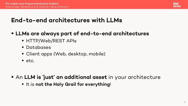 § LLMs are always part of end-to-end architectures
§ HTTP/Web/REST APIs
§ Databases
§ Client apps (Web, desktop, mobile)
§ etc.
§ An LLM is ‘just’ an additional asset in your architecture
§ It is not the Holy Grail for everything!
Die coolste neue Programmiersprache: Englisch
Was bringen Generative AI & LLMs für meine Software?
End-to-end architectures with LLMs
9
