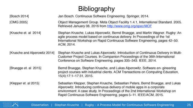 Dissertation | Stephan Krusche | Rugby - A Process Model for Continuous Software Engineering
Bibliography
25
[Bosch 2014] Jan Bosch. Continuous Software Engineering. Springer, 2014.
[OMG 2005] Object Management Group. Meta Object Facility 1.4.1, International Standard. 2005.
Retrieved January 08, 2016 from http://www.omg.org/spec/MOF
[Krusche et. al 2014] Stephan Krusche, Lukas Alperowitz, Bernd Bruegge, and Martin Wagner. Rugby: An
agile process model based on continuous delivery. In Proceedings of the 1st
International Workshop on Rapid Continuous Software Engineering, pages 42–50.
ACM, 2014.
[Krusche and Alperowitz 2014] Stephan Krusche and Lukas Alperowitz. Introduction of Continuous Delivery in Multi-
Customer Project Courses. In Companion Proceedings of the 36th International
Conference on Software Engineering, pages 335–343. IEEE, 2014.
[Bruegge et. al 2015] Bernd Bruegge, Stephan Krusche, and Lukas Alperowitz. Software en- gineering
project courses with industrial clients. ACM Transactions on Computing Education,
15(4):17:1–17:31, 2015.
[Klepper et. al 2015] Sebastian Klepper, Stephan Krusche, Sebastian Peters, Bernd Bruegge, and Lukas
Alperowitz. Introducing continuous delivery of mobile apps in a corporate
environment: A case study. In Proceedings of the 2nd International Workshop on
Rapid Continuous Software Engineering, pages 5–11. IEEE/ACM, 2015.
