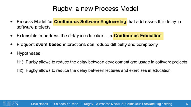 Dissertation | Stephan Krusche | Rugby - A Process Model for Continuous Software Engineering
• Process Model for Continuous Software Engineering that addresses the delay in
software projects
• Extensible to address the delay in education —> Continuous Education
• Frequent event based interactions can reduce difﬁculty and complexity
• Hypotheses:
H1) Rugby allows to reduce the delay between development and usage in software projects
H2) Rugby allows to reduce the delay between lectures and exercises in education
Rugby: a new Process Model
5
