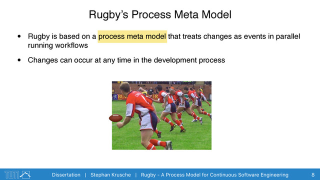 Dissertation | Stephan Krusche | Rugby - A Process Model for Continuous Software Engineering
Rugby’s Process Meta Model
• Rugby is based on a process meta model that treats changes as events in parallel
running workﬂows
• Changes can occur at any time in the development process
8
