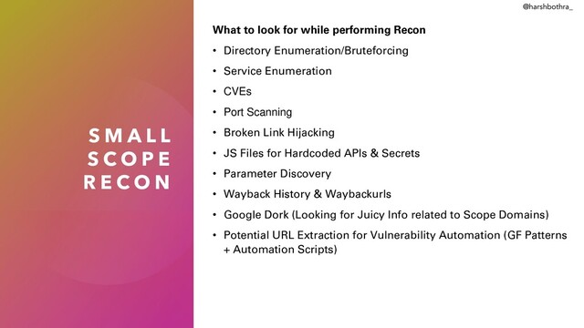 S M A L L
S C O P E
R E C O N
What to look for while performing Recon
• Directory Enumeration/Bruteforcing
• Service Enumeration
• CVEs
• Port Scanning
• Broken Link Hijacking
• JS Files for Hardcoded APIs & Secrets
• Parameter Discovery
• Wayback History & Waybackurls
• Google Dork (Looking for Juicy Info related to Scope Domains)
• Potential URL Extraction for Vulnerability Automation (GF Patterns
+ Automation Scripts)
@harshbothra_

