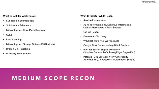 M E D I U M S C O P E R E C O N
What to look for while Recon:
• Subdomain Enumeration
• Subdomain Takeovers
• Misconfigured Third-Party Services
• CVEs
• Port Scanning
• Misconfigured Storage Options (S3 Buckets)
• Broken Link Hijacking
• Directory Enumeration
What to look for while Recon:
• Service Enumeration
• JS Files for Domains, Sensitive Information
such as Hardcoded APIs & Secrets
• GitHub Recon
• Parameter Discovery
• Wayback History & Waybackurls
• Google Dork for Increasing Attack Surface
• Internet Search Engine Discovery
(Shodan, Censys, Fofa, BinaryEdge, Spyse Etc.)
• Potential URL Extraction for Vulnerability
Automation (GF Patterns + Automation Scripts)
@harshbothra_
