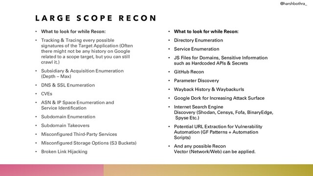 L A R G E S C O P E R E C O N
• What to look for while Recon:
• Tracking & Tracing every possible
signatures of the Target Application (Often
there might not be any history on Google
related to a scope target, but you can still
crawl it.)
• Subsidiary & Acquisition Enumeration
(Depth – Max)
• DNS & SSL Enumeration
• CVEs
• ASN & IP Space Enumeration and
Service Identification
• Subdomain Enumeration
• Subdomain Takeovers
• Misconfigured Third-Party Services
• Misconfigured Storage Options (S3 Buckets)
• Broken Link Hijacking
• What to look for while Recon:
• Directory Enumeration
• Service Enumeration
• JS Files for Domains, Sensitive Information
such as Hardcoded APIs & Secrets
• GitHub Recon
• Parameter Discovery
• Wayback History & Waybackurls
• Google Dork for Increasing Attack Surface
• Internet Search Engine
Discovery (Shodan, Censys, Fofa, BinaryEdge,
Spyse Etc.)
• Potential URL Extraction for Vulnerability
Automation (GF Patterns + Automation
Scripts)
• And any possible Recon
Vector (Network/Web) can be applied.
@harshbothra_
