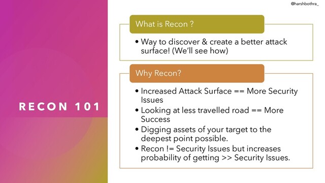 R E C O N 1 0 1
• Way to discover & create a better attack
surface! (We’ll see how)
What is Recon ?
• Increased Attack Surface == More Security
Issues
• Looking at less travelled road == More
Success
• Digging assets of your target to the
deepest point possible.
• Recon != Security Issues but increases
probability of getting >> Security Issues.
Why Recon?
@harshbothra_
