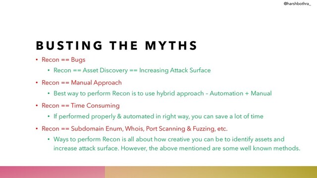 B U S T I N G T H E M Y T H S
• Recon == Bugs
• Recon == Asset Discovery == Increasing Attack Surface
• Recon == Manual Approach
• Best way to perform Recon is to use hybrid approach – Automation + Manual
• Recon == Time Consuming
• If performed properly & automated in right way, you can save a lot of time
• Recon == Subdomain Enum, Whois, Port Scanning & Fuzzing, etc.
• Ways to perform Recon is all about how creative you can be to identify assets and
increase attack surface. However, the above mentioned are some well known methods.
@harshbothra_
