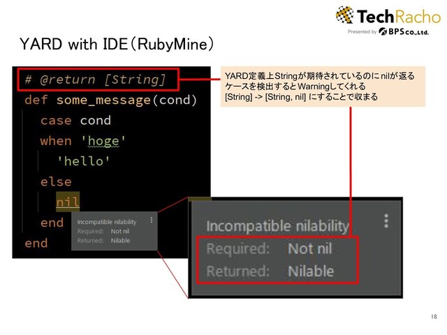 YARD with IDE（RubyMine） 
18 
YARD定義上Stringが期待されているのに nilが返る
ケースを検出すると Warningしてくれる
[String] -> [String, nil] にすることで収まる
