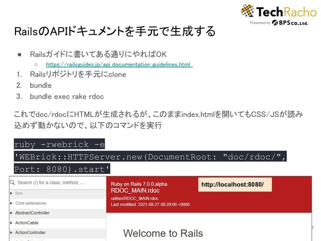 RailsのAPIドキュメントを手元で生成する 
● Railsガイドに書いてある通りにやればOK 
○ https://railsguides.jp/api_documentation_guidelines.html  
1. Railsリポジトリを手元にclone 
2. bundle 
3. bundle exec rake rdoc 
これでdoc/rdocにHTMLが生成されるが、このままindex.htmlを開いてもCSS/JSが読み
込めず動かないので、以下のコマンドを実行 
ruby -rwebrick -e
'WEBrick::HTTPServer.new(DocumentRoot: "doc/rdoc/",
Port: 8080).start' 
7 
http://localhost:8080/
