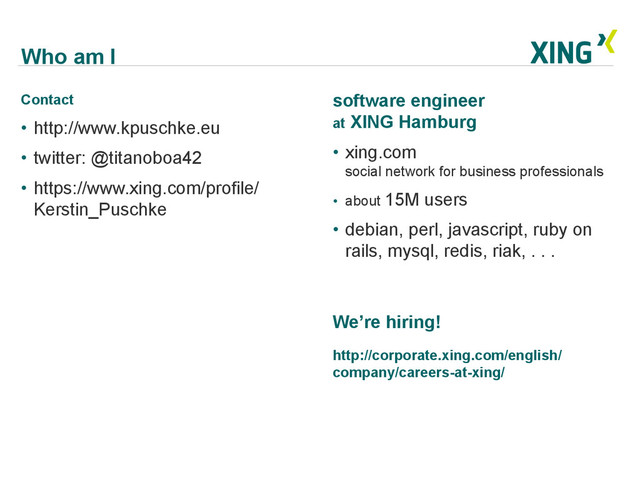 Who am I
Contact
•  http://www.kpuschke.eu
•  twitter: @titanoboa42
•  https://www.xing.com/profile/
Kerstin_Puschke
software engineer
at XING Hamburg
•  xing.com
social network for business professionals
•  about 15M users
•  debian, perl, javascript, ruby on
rails, mysql, redis, riak, . . .
We’re hiring!
http://corporate.xing.com/english/
company/careers-at-xing/
