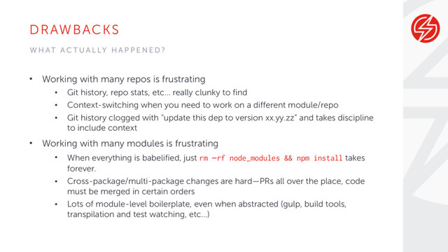 DRAWBACKS
• Working with many repos is frustrating
• Git history, repo stats, etc… really clunky to find
• Context-switching when you need to work on a different module/repo
• Git history clogged with “update this dep to version xx.yy.zz” and takes discipline
to include context
• Working with many modules is frustrating
• When everything is babelified, just rm –rf node_modules && npm install takes
forever.
• Cross-package/multi-package changes are hard—PRs all over the place, code
must be merged in certain orders
• Lots of module-level boilerplate, even when abstracted (gulp, build tools,
transpilation and test watching, etc…)
W H AT A C T U A L LY H A P P E N E D ?
