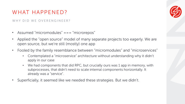 WHAT HAPPENED?
• Assumed “micromodules” === “microrepos”
• Applied the “open source” model of many separate projects too eagerly. We are
open source, but we’re still (mostly) one app
• Fooled by the family resemblance between “micromodules” and “microservices”
• Contemplated a “microservice” architecture without understanding why it didn’t
apply in our case
• We had components that did RPC, but crucially ours was 1 app in memory, with
subprocesses, that didn’t need to scale internal components horizontally. It
already was a “service”.
• Superficially, it seemed like we needed these strategies. But we didn’t.
W H Y D I D W E O V E R E N G I N E E R ?
