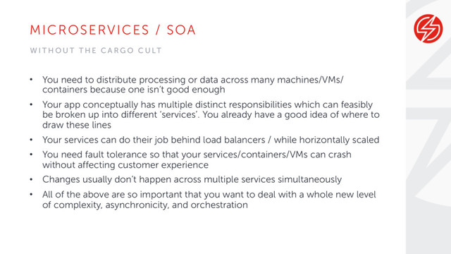 MICROSERVICES / SOA
• You need to distribute processing or data across many machines/VMs/
containers because one isn’t good enough
• Your app conceptually has multiple distinct responsibilities which can feasibly
be broken up into different ‘services’. You already have a good idea of where to
draw these lines
• Your services can do their job behind load balancers / while horizontally scaled
• You need fault tolerance so that your services/containers/VMs can crash
without affecting customer experience
• Changes usually don’t happen across multiple services simultaneously
• All of the above are so important that you want to deal with a whole new level
of complexity, asynchronicity, and orchestration
W I T H O U T T H E C A R G O C U LT
