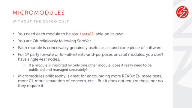 MICROMODULES
• You need each module to be npm install-able on its own
• You are OK religiously following SemVer
• Each module is conceivably genuinely useful as a standalone piece of software
• For 1st party (private or for-all-intents-and-purposes private) modules, you don’t
have single-leaf nodes.
• If a module is imported by only one other module, does it really need to be
published and managed separately?
• Micromodules philosophy is great for encouraging more READMEs, more tests,
more CI, more separation of concern, etc… But it does not require those nor do
they require it.
W I T H O U T T H E C A R G O C U LT
