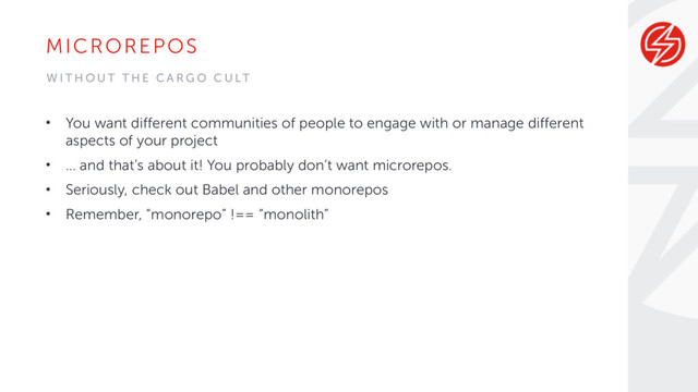 MICROREPOS
• You want different communities of people to engage with or manage different
aspects of your project
• … and that’s about it! You probably don’t want microrepos.
• Seriously, check out Babel and other monorepos
• Remember, “monorepo” !== “monolith”
W I T H O U T T H E C A R G O C U LT
