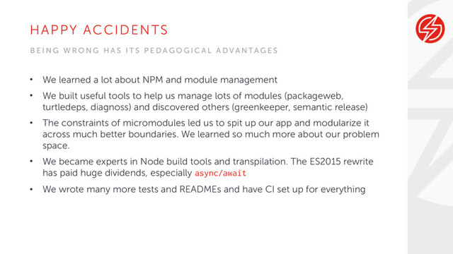 HAPPY ACCIDENTS
• We learned a lot about NPM and module management
• We built useful tools to help us manage lots of modules (packageweb,
turtledeps, diagnoss) and discovered others (greenkeeper, semantic release)
• The constraints of micromodules led us to spit up our app and modularize it
across much better boundaries. We learned so much more about our problem
space.
• We became experts in Node build tools and transpilation. The ES2015 rewrite
has paid huge dividends, especially async/await
• We wrote many more tests and READMEs and have CI set up for everything
B E I N G W R O N G H A S I T S P E D A G O G I C A L A D V A N TA G E S
